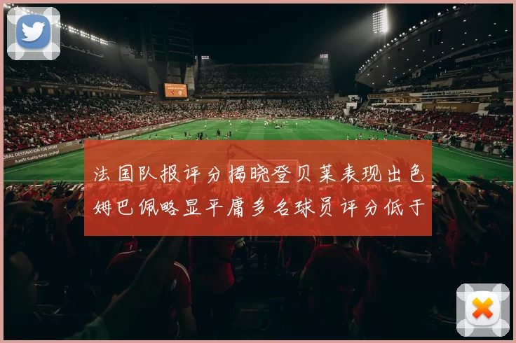 法国队报评分揭晓登贝莱表现出色姆巴佩略显平庸多名球员评分低于六分