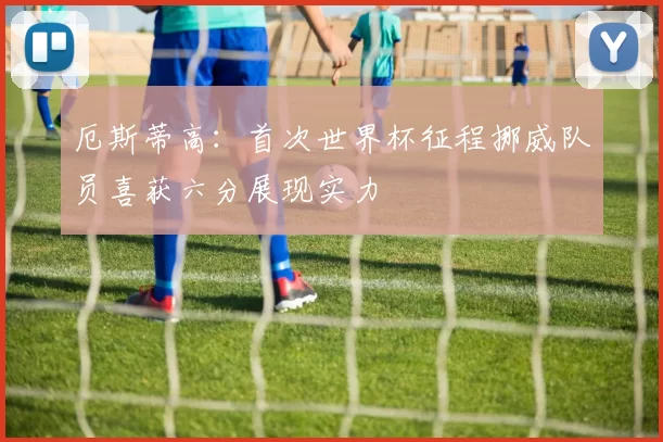 厄斯蒂高：首次世界杯征程挪威队员喜获六分展现实力