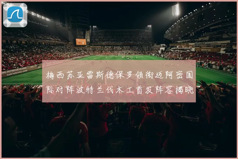 梅西苏亚雷斯德保罗领衔迈阿密国际对阵波特兰伐木工首发阵容揭晓