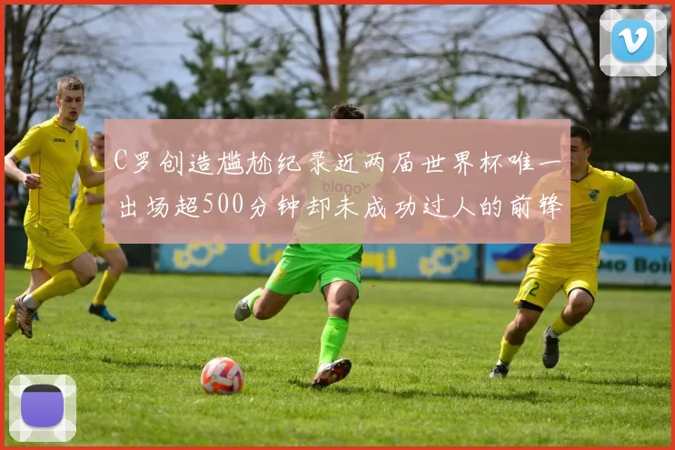C罗创造尴尬纪录近两届世界杯唯一出场超500分钟却未成功过人的前锋