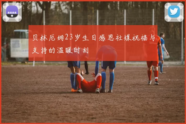 贝林厄姆23岁生日感恩社媒祝福与支持的温暖时刻