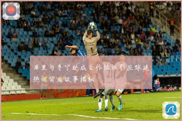 库里与李宁达成合作协议引发球迷热议背后故事揭秘