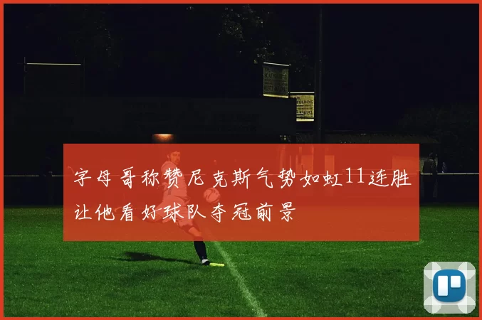 字母哥称赞尼克斯气势如虹11连胜让他看好球队夺冠前景