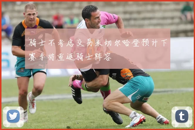 骑士不考虑交易米切尔哈登预计下赛季将重返骑士阵容