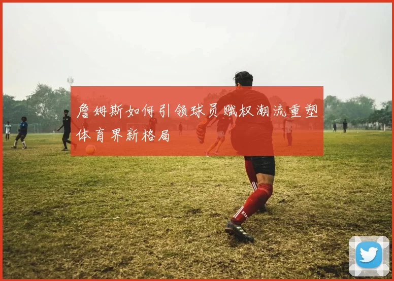 詹姆斯如何引领球员赋权潮流重塑体育界新格局