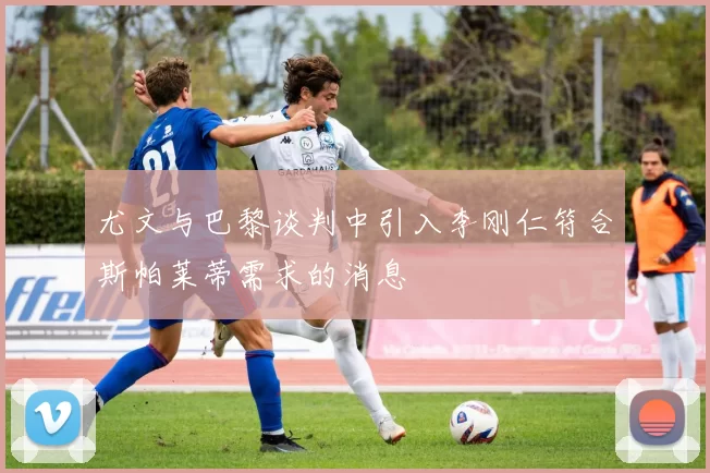 尤文与巴黎谈判中引入李刚仁符合斯帕莱蒂需求的消息