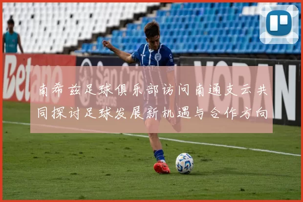 南希兹足球俱乐部访问南通支云共同探讨足球发展新机遇与合作方向