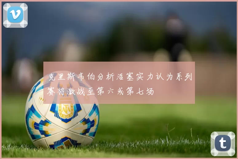克里斯韦伯分析活塞实力认为系列赛将激战至第六或第七场