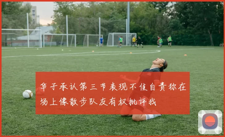 华子承认第三节表现不佳自责称在场上像散步队友有权批评我