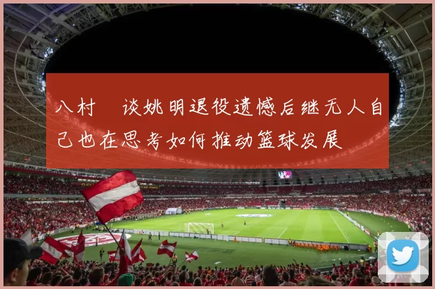 八村塁谈姚明退役遗憾后继无人自己也在思考如何推动篮球发展