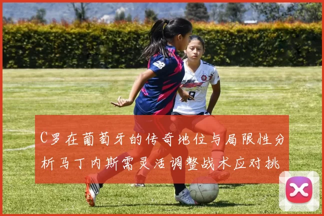 C罗在葡萄牙的传奇地位与局限性分析马丁内斯需灵活调整战术应对挑战
