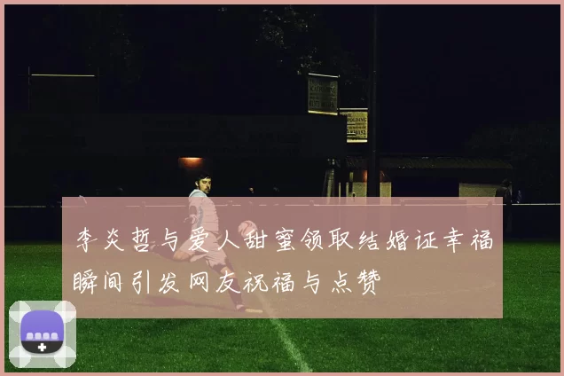 李炎哲与爱人甜蜜领取结婚证幸福瞬间引发网友祝福与点赞
