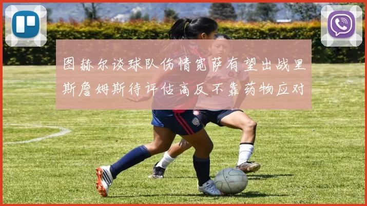 图赫尔谈球队伤情宽萨有望出战里斯詹姆斯待评估高反不靠药物应对