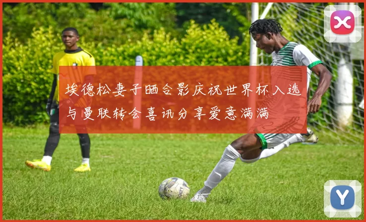 埃德松妻子晒合影庆祝世界杯入选与曼联转会喜讯分享爱意满满