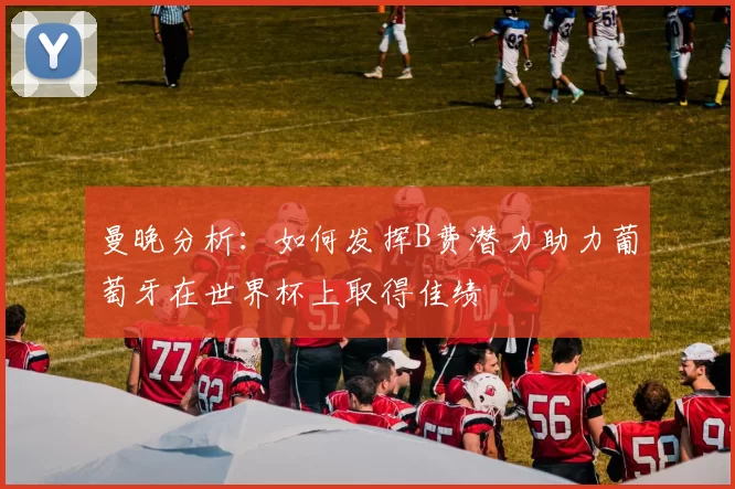 曼晚分析:如何发挥B费潜力助力葡萄牙在世界杯上取得佳绩