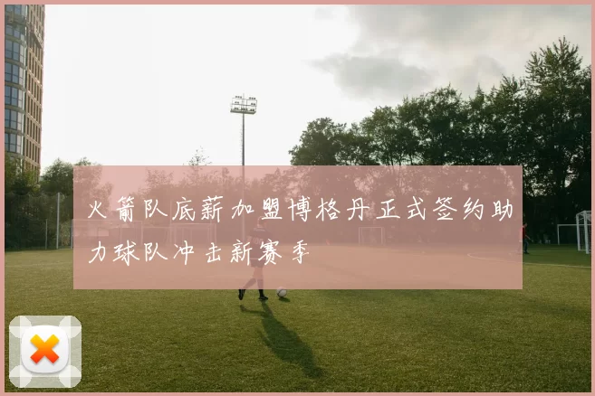 火箭队底薪加盟博格丹正式签约助力球队冲击新赛季