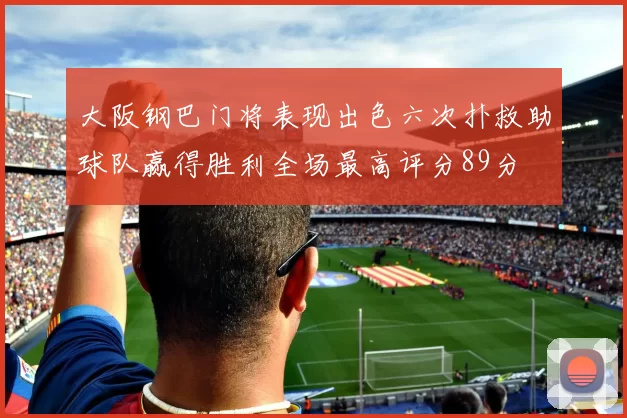 大阪钢巴门将表现出色六次扑救助球队赢得胜利全场最高评分89分