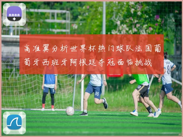 高准翼分析世界杯热门球队法国葡萄牙西班牙阿根廷夺冠面临挑战
