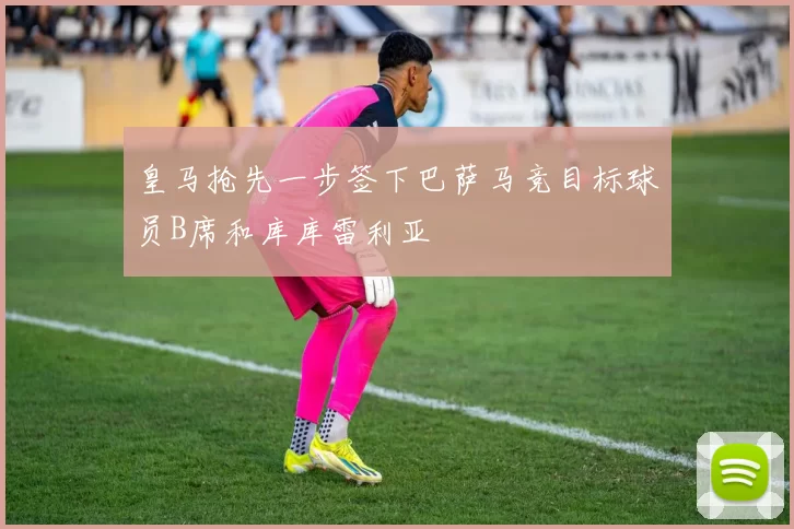 皇马抢先一步签下巴萨马竞目标球员B席和库库雷利亚