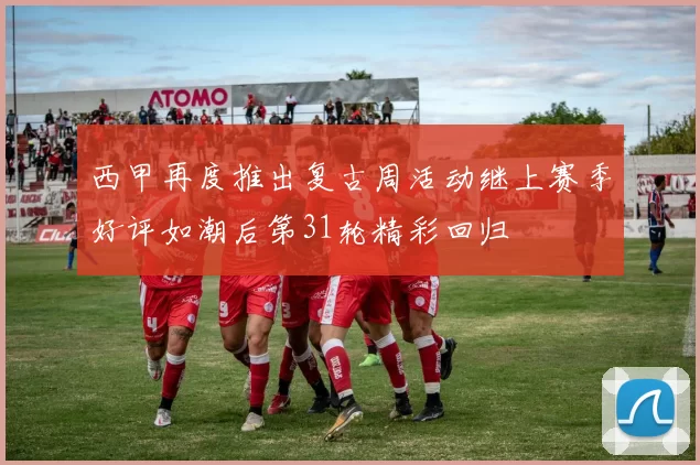 西甲再度推出复古周活动继上赛季好评如潮后第31轮精彩回归