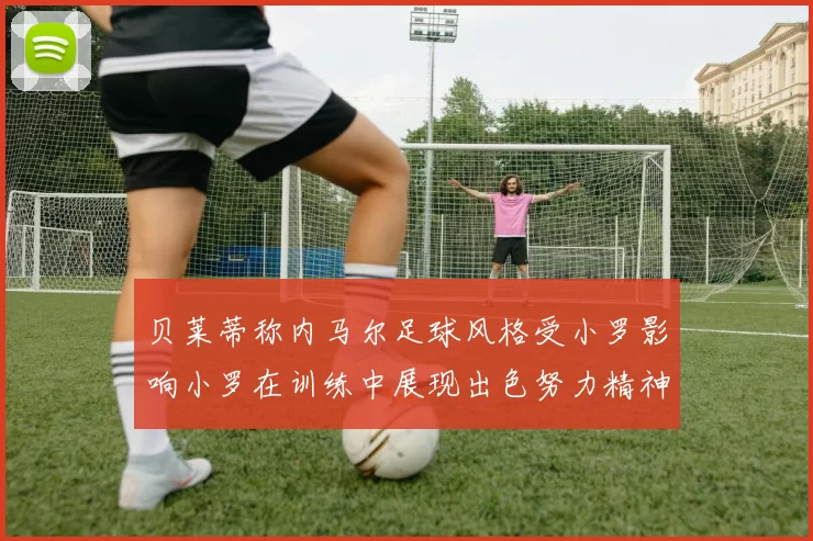 贝莱蒂称内马尔足球风格受小罗影响小罗在训练中展现出色努力精神