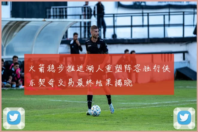 火箭稳步推进湖人重塑阵容独行侠东契奇交易最终结果揭晓