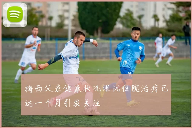 梅西父亲健康状况堪忧住院治疗已达一个月引发关注